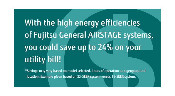 With the high energy efficiencies of Fujitsu General AIRSTAGE systems, you could save up to 24% on your utility bill! * Savings may vary based on model selected, hours of operation and geographical location.