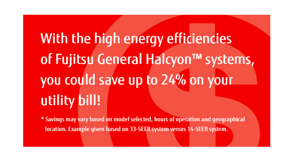 With the high energy efficiencies of Fujitsu General Halcyon™ systems, you could save up to 24% on your utility bill! * Savings may vary based on model selected, hours of operation and geographical location.